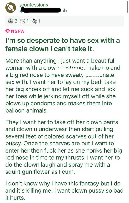 I'm so desperate to have sex with a female clown I can't take it. More than anything I just want a beautiful woman with a clown costume, make up and a big red nose to have sweaty passionate sex with. I want her to lay on my bed, take her big shoes off and let me suck and lick her toes while jerking myself off while she blows up condoms and makes them into balloon animals. Then I want her to take off her clown pants and clown underwear then start pulling several feet of colored scarves out of her pussy. Once the scarves are out I want to enter her then fuck her as she honks her big red nose in time to my thrusts. I want her to do the clown laugh and spray me with a squirt gun flower as I cum. I don't know why I have this fantasy but I do and it's killing me. I want clown pussy so bad it hurts.